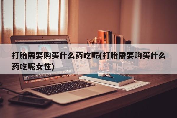 打胎药网上购买打胎需要购买什么药吃呢(打胎需要购买什么药吃呢女性)