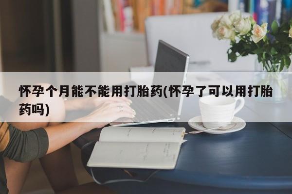 打胎药网上购买怀孕个月能不能用打胎药(怀孕了可以用打胎药吗)