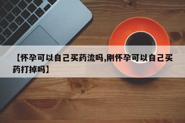 打胎药网上购买【怀孕可以自己买药流吗,刚怀孕可以自己买药打掉吗】